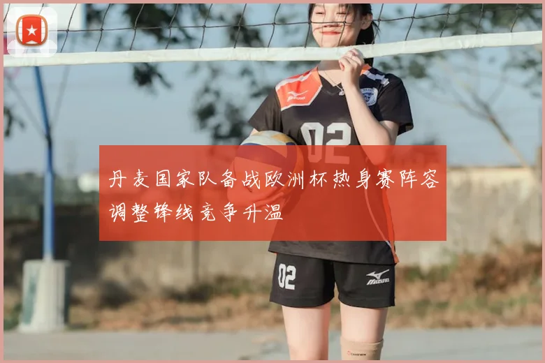 丹麦国家队备战欧洲杯热身赛阵容调整锋线竞争升温