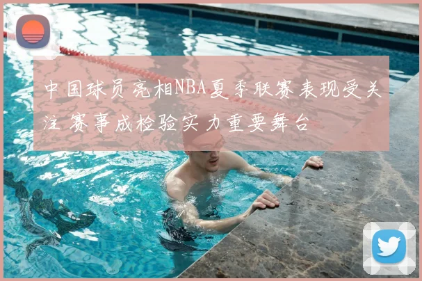 中国球员亮相NBA夏季联赛表现受关注 赛事成检验实力重要舞台