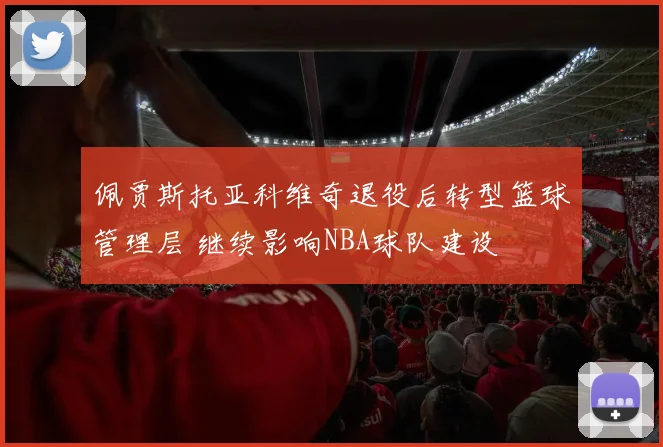 佩贾斯托亚科维奇退役后转型篮球管理层 继续影响NBA球队建设