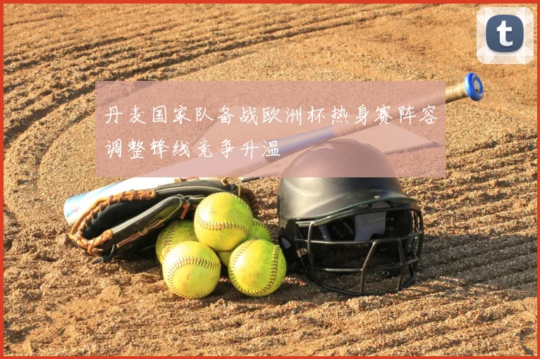 丹麦国家队备战欧洲杯热身赛阵容调整锋线竞争升温