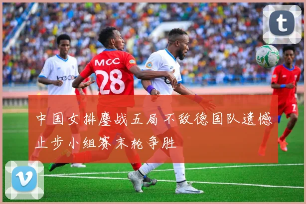 中国女排鏖战五局不敌德国队遗憾止步小组赛末轮争胜