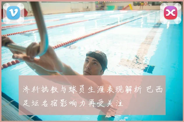 济科执教与球员生涯表现解析 巴西足坛名宿影响力再受关注