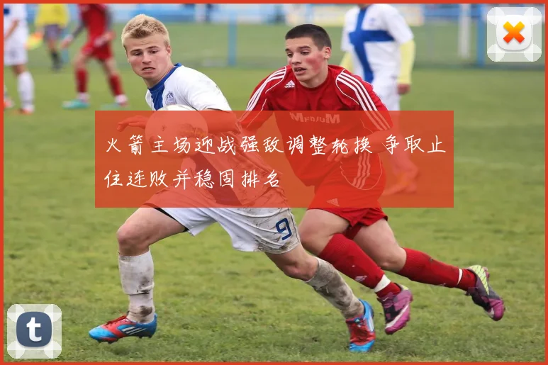 火箭主场迎战强敌调整轮换 争取止住连败并稳固排名