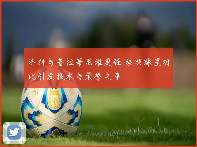 济科与普拉蒂尼谁更强 经典球星对比引发技术与荣誉之争