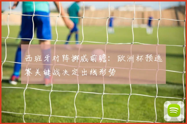 西班牙对阵挪威前瞻：欧洲杯预选赛关键战决定出线形势