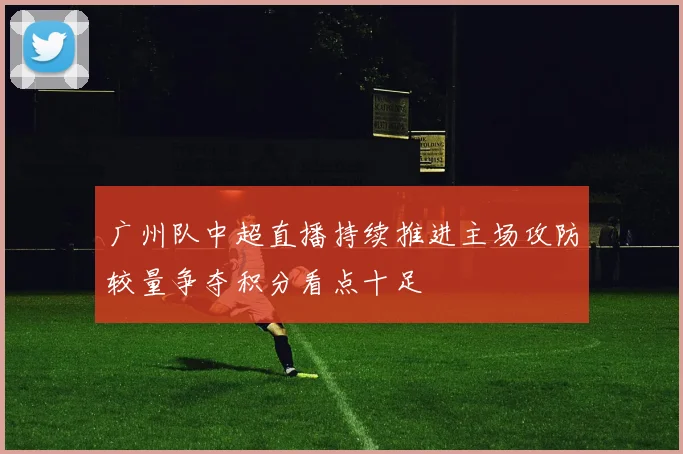 广州队中超直播持续推进主场攻防较量争夺积分看点十足