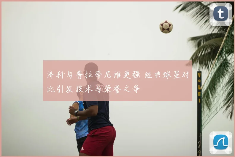 济科与普拉蒂尼谁更强 经典球星对比引发技术与荣誉之争