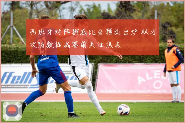 西班牙对阵挪威比分预测出炉 双方攻防数据成赛前关注焦点
