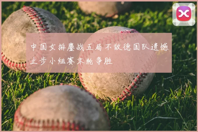 中国女排鏖战五局不敌德国队遗憾止步小组赛末轮争胜