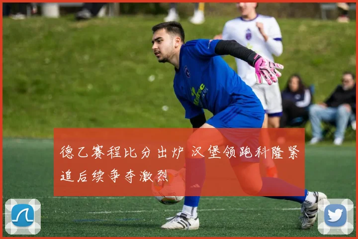 德乙赛程比分出炉 汉堡领跑科隆紧追后续争夺激烈