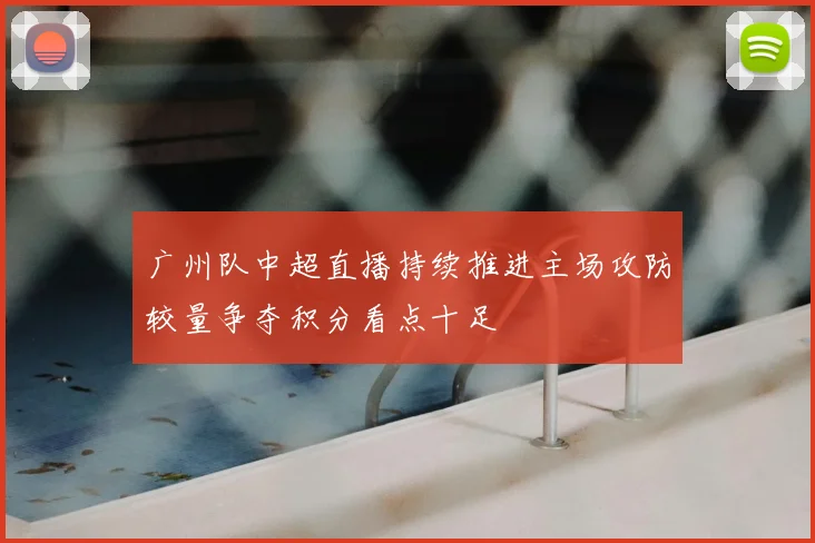 广州队中超直播持续推进主场攻防较量争夺积分看点十足