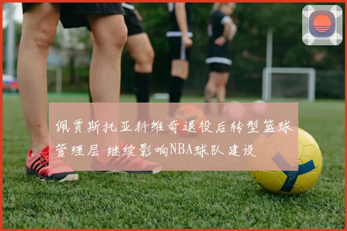 佩贾斯托亚科维奇退役后转型篮球管理层 继续影响NBA球队建设