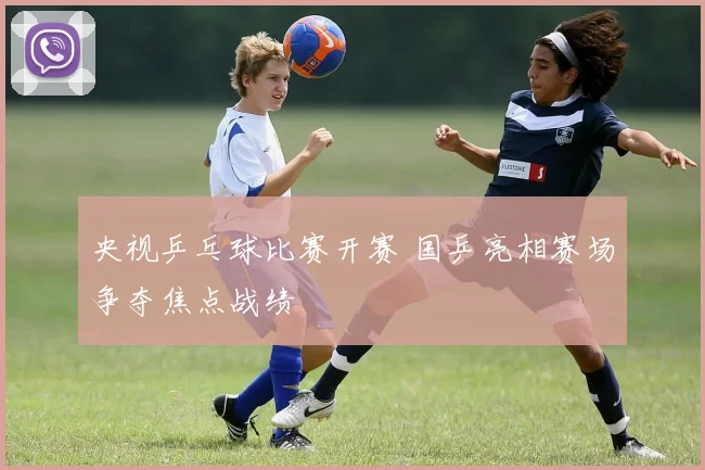 央视乒乓球比赛开赛 国乒亮相赛场争夺焦点战绩