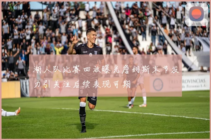 湖人队比赛回放曝光詹姆斯末节发力引关注后续表现可期