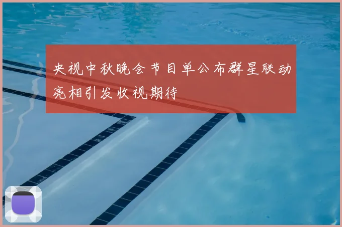 央视中秋晚会节目单公布群星联动亮相引发收视期待