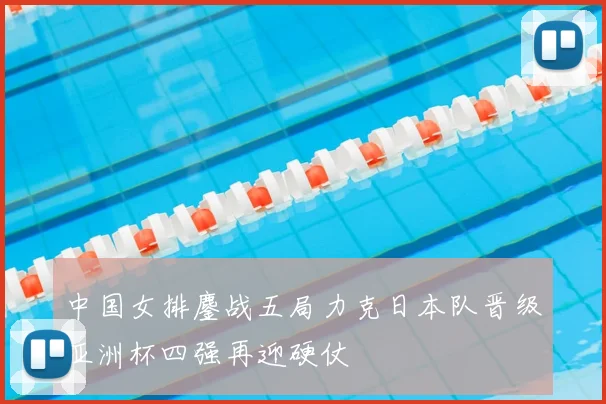 中国女排鏖战五局力克日本队晋级亚洲杯四强再迎硬仗