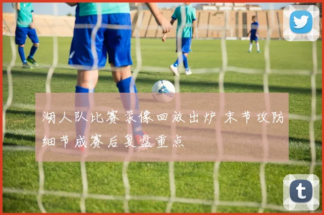 湖人队比赛录像回放出炉 末节攻防细节成赛后复盘重点