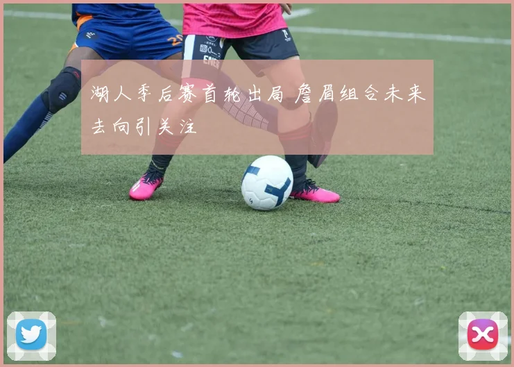 湖人季后赛首轮出局 詹眉组合未来去向引关注