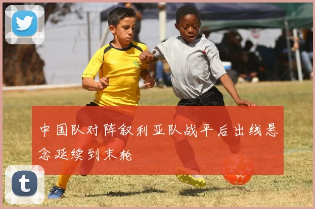 中国队对阵叙利亚队战平后出线悬念延续到末轮